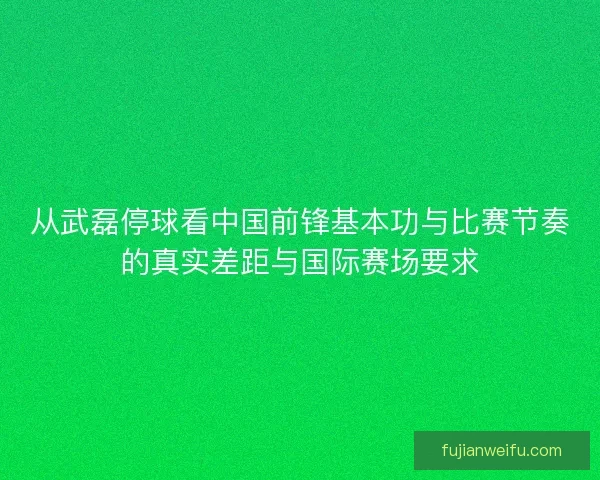 从武磊停球看中国前锋基本功与比赛节奏的真实差距与国际赛场要求