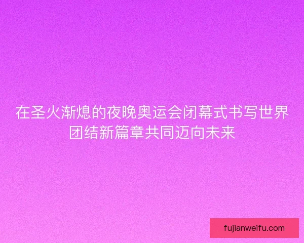 在圣火渐熄的夜晚奥运会闭幕式书写世界团结新篇章共同迈向未来