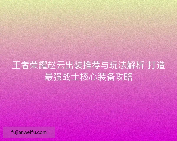王者荣耀赵云出装推荐与玩法解析 打造最强战士核心装备攻略 王者荣耀赵云出装推荐与玩法解析 打造最强战士核心装备攻略