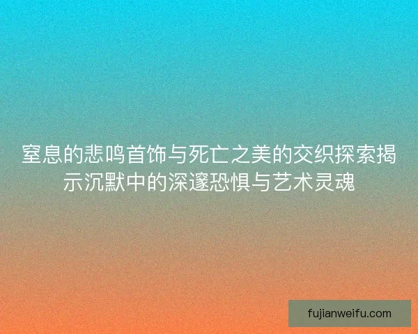 窒息的悲鸣首饰与死亡之美的交织探索揭示沉默中的深邃恐惧与艺术灵魂 窒息的悲鸣首饰与死亡之美的交织探索揭示沉默中的深邃恐惧与艺术灵魂