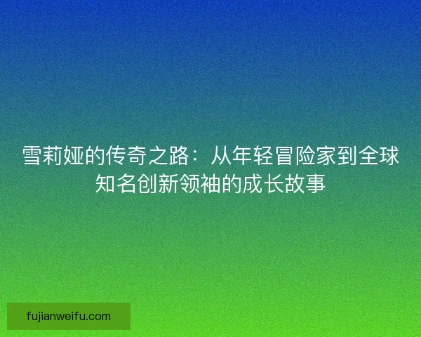 雪莉娅的传奇之路:从年轻冒险家到全球知名创新领袖的成长故事 雪莉娅的传奇之路:从年轻冒险家到全球知名创新领袖的成长故事