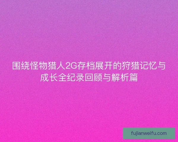 围绕怪物猎人2G存档展开的狩猎记忆与成长全纪录回顾与解析篇
