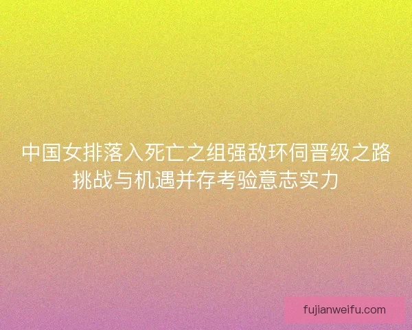 中国女排落入死亡之组强敌环伺晋级之路挑战与机遇并存考验意志实力 中国女排落入死亡之组强敌环伺晋级之路挑战与机遇并存考验意志实力