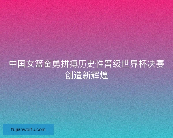 中国女篮奋勇拼搏历史性晋级世界杯决赛创造新辉煌
