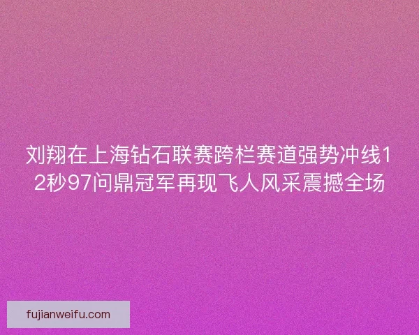 刘翔在上海钻石联赛跨栏赛道强势冲线12秒97问鼎冠军再现飞人风采震撼全场