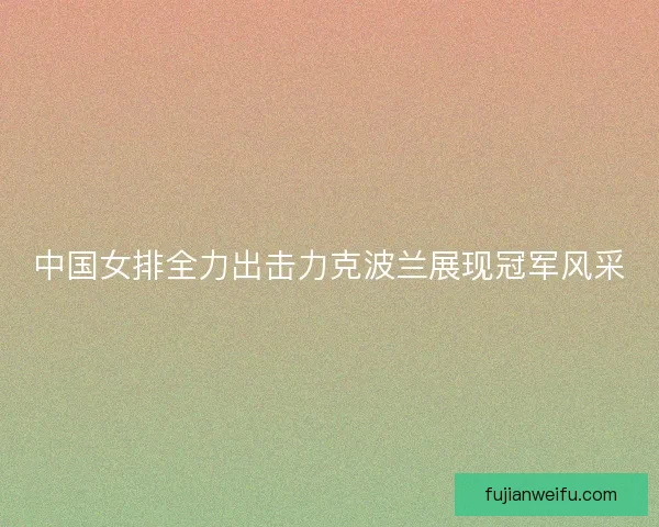 中国女排全力出击力克波兰展现冠军风采 中国女排全力出击力克波兰展现冠军风采