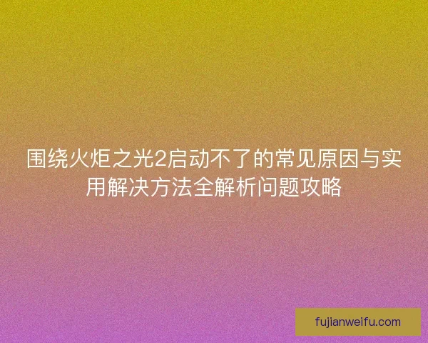 围绕火炬之光2启动不了的常见原因与实用解决方法全解析问题攻略
