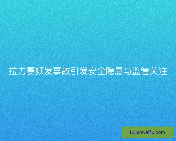 拉力赛频发事故引发安全隐患与监管关注