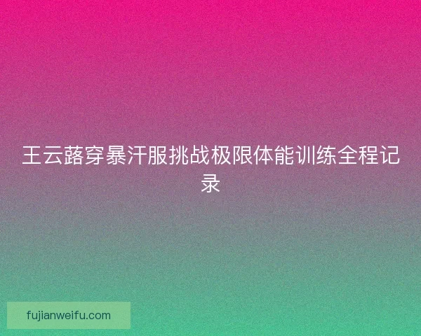 王云蕗穿暴汗服挑战极限体能训练全程记录
