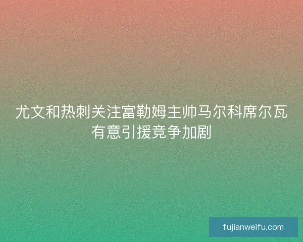 尤文和热刺关注富勒姆主帅马尔科席尔瓦有意引援竞争加剧 尤文和热刺关注富勒姆主帅马尔科席尔瓦有意引援竞争加剧