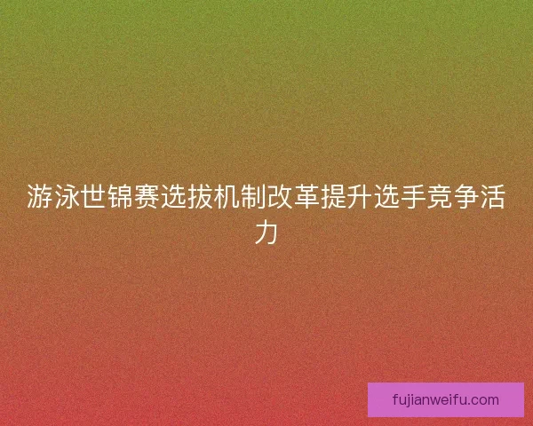 游泳世锦赛选拔机制改革提升选手竞争活力 游泳世锦赛选拔机制改革提升选手竞争活力