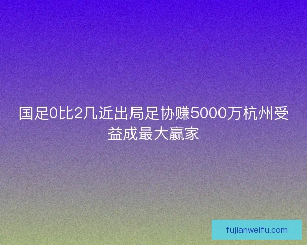 国足0比2几近出局足协赚5000万杭州受益成最大赢家