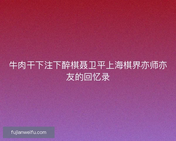 牛肉干下注下醉棋聂卫平上海棋界亦师亦友的回忆录 牛肉干下注下醉棋聂卫平上海棋界亦师亦友的回忆录