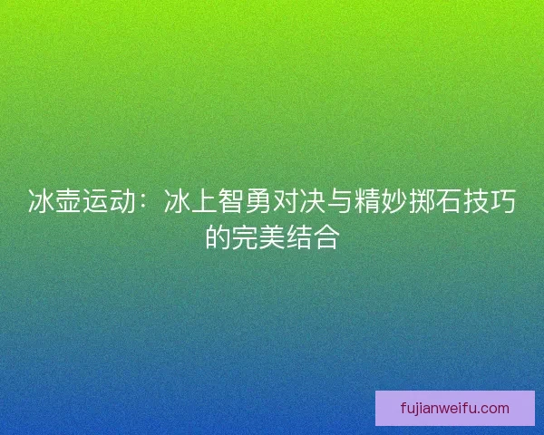 冰壶运动：冰上智勇对决与精妙掷石技巧的完美结合