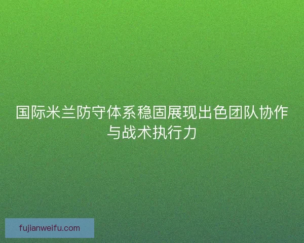国际米兰防守体系稳固展现出色团队协作与战术执行力