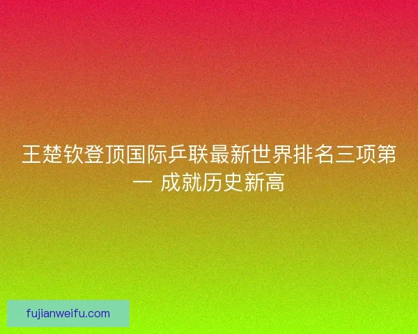 王楚钦登顶国际乒联最新世界排名三项第一 成就历史新高