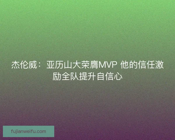 杰伦威:亚历山大荣膺MVP 他的信任激励全队提升自信心 杰伦威:亚历山大荣膺MVP 他的信任激励全队提升自信心
