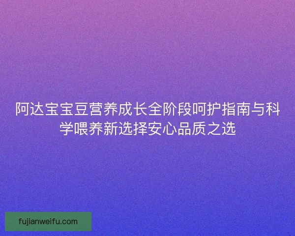 阿达宝宝豆营养成长全阶段呵护指南与科学喂养新选择安心品质之选