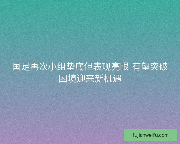 国足再次小组垫底但表现亮眼 有望突破困境迎来新机遇 国足再次小组垫底但表现亮眼 有望突破困境迎来新机遇