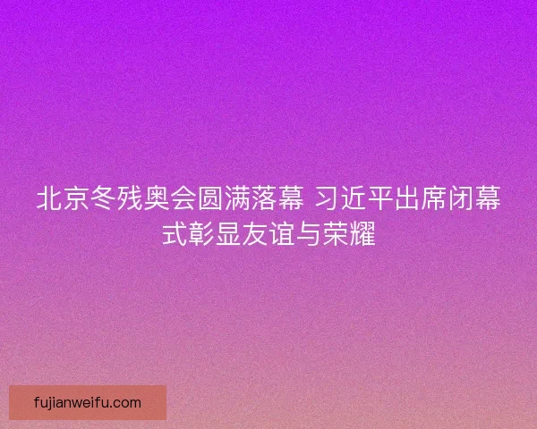 北京冬残奥会圆满落幕 习近平出席闭幕式彰显友谊与荣耀 北京冬残奥会圆满落幕 习近平出席闭幕式彰显友谊与荣耀
