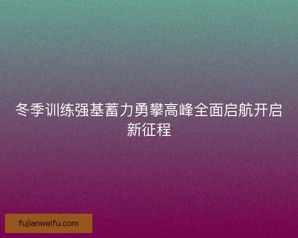 冬季训练强基蓄力勇攀高峰全面启航开启新征程 冬季训练强基蓄力勇攀高峰全面启航开启新征程