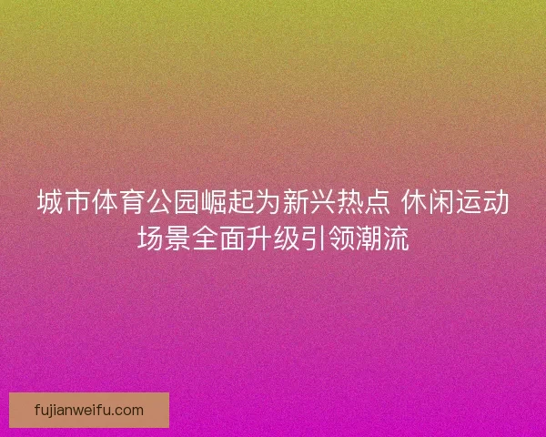 城市体育公园崛起为新兴热点 休闲运动场景全面升级引领潮流 城市体育公园崛起为新兴热点 休闲运动场景全面升级引领潮流