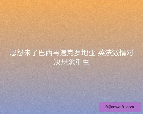 恩怨未了巴西再遇克罗地亚 英法激情对决悬念重生 恩怨未了巴西再遇克罗地亚 英法激情对决悬念重生